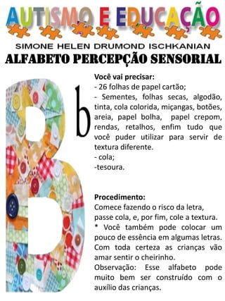 ALFABETO PERCEPÇÃO SENSORIAL 
Você vai precisar: - 26 folhas de papel cartão; - Sementes, folhas secas, algodão, tinta, cola colorida, miçangas, botões, areia, papel bolha, papel crepom, rendas, retalhos, enfim tudo que você puder utilizar para servir de textura diferente. - cola; 
-tesoura. Procedimento: Comece fazendo o risco da letra, passe cola, e, por fim, cole a textura. * Você também pode colocar um pouco de essência em algumas letras. Com toda certeza as crianças vão amar sentir o cheirinho. Observação: Esse alfabeto pode muito bem ser construído com o auxílio das crianças.  