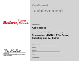 Certificate of
achievement
This certifies that
Adeel Idrees
has successfully completed Sabre® global distribution system training on
Conversion - MODULE 3 - Fares,
Ticketing and Air Extras
Carolina Cadenazzi
Instructor
05/10/2016
Date
125637
Certificate Number
Alicia Gardner
Director Customer Self-Service and Training Solutions
Sabre Travel Network
 
