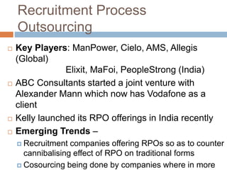 Recruitment Process
Outsourcing
 Key Players: ManPower, Cielo, AMS, Allegis
(Global)
Elixit, MaFoi, PeopleStrong (India)
 ABC Consultants started a joint venture with
Alexander Mann which now has Vodafone as a
client
 Kelly launched its RPO offerings in India recently
 Emerging Trends –
 Recruitment companies offering RPOs so as to counter
cannibalising effect of RPO on traditional forms
 Cosourcing being done by companies where in more
 