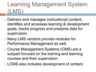 Learning Management System
(LMS)
 Delivers and manages instructional content,
identifies and accesses learning & development
goals, tracks progress and presents data for
supervision.
 Many LMS vendors provide modules for
Performance Management as well.
 Course Management Systems (CMS) are a
subpart focused on the training and learning
courses and their supervision.
 LCMS also includes development of content
 