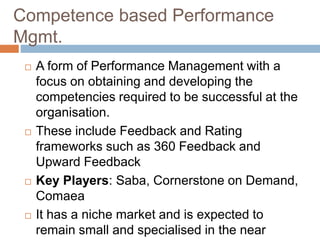 Competence based Performance
Mgmt.
 A form of Performance Management with a
focus on obtaining and developing the
competencies required to be successful at the
organisation.
 These include Feedback and Rating
frameworks such as 360 Feedback and
Upward Feedback
 Key Players: Saba, Cornerstone on Demand,
Comaea
 It has a niche market and is expected to
remain small and specialised in the near
 