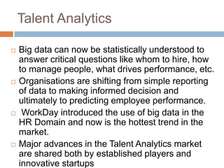 Talent Analytics
 Big data can now be statistically understood to
answer critical questions like whom to hire, how
to manage people, what drives performance, etc.
 Organisations are shifting from simple reporting
of data to making informed decision and
ultimately to predicting employee performance.
 WorkDay introduced the use of big data in the
HR Domain and now is the hottest trend in the
market.
 Major advances in the Talent Analytics market
are shared both by established players and
innovative startups
 