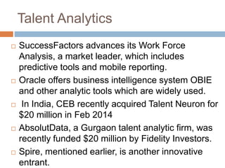 Talent Analytics
 SuccessFactors advances its Work Force
Analysis, a market leader, which includes
predictive tools and mobile reporting.
 Oracle offers business intelligence system OBIE
and other analytic tools which are widely used.
 In India, CEB recently acquired Talent Neuron for
$20 million in Feb 2014
 AbsolutData, a Gurgaon talent analytic firm, was
recently funded $20 million by Fidelity Investors.
 Spire, mentioned earlier, is another innovative
entrant.
 