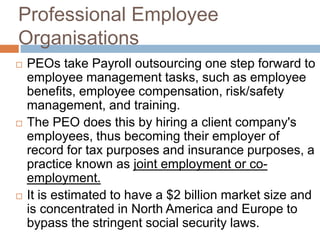 Professional Employee
Organisations
 PEOs take Payroll outsourcing one step forward to
employee management tasks, such as employee
benefits, employee compensation, risk/safety
management, and training.
 The PEO does this by hiring a client company's
employees, thus becoming their employer of
record for tax purposes and insurance purposes, a
practice known as joint employment or co-
employment.
 It is estimated to have a $2 billion market size and
is concentrated in North America and Europe to
bypass the stringent social security laws.
 