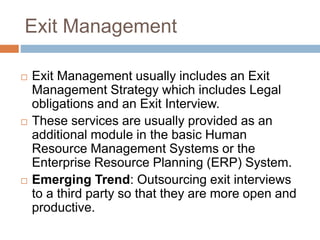 Exit Management
 Exit Management usually includes an Exit
Management Strategy which includes Legal
obligations and an Exit Interview.
 These services are usually provided as an
additional module in the basic Human
Resource Management Systems or the
Enterprise Resource Planning (ERP) System.
 Emerging Trend: Outsourcing exit interviews
to a third party so that they are more open and
productive.
 