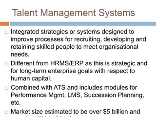Talent Management Systems
 Integrated strategies or systems designed to
improve processes for recruiting, developing and
retaining skilled people to meet organisational
needs.
 Different from HRMS/ERP as this is strategic and
for long-term enterprise goals with respect to
human capital.
 Combined with ATS and includes modules for
Performance Mgmt, LMS, Succession Planning,
etc.
 Market size estimated to be over $5 billion and
 