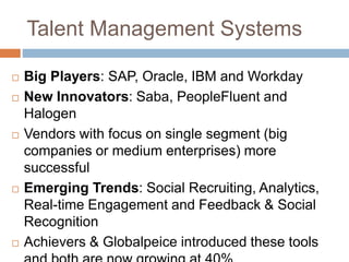 Talent Management Systems
 Big Players: SAP, Oracle, IBM and Workday
 New Innovators: Saba, PeopleFluent and
Halogen
 Vendors with focus on single segment (big
companies or medium enterprises) more
successful
 Emerging Trends: Social Recruiting, Analytics,
Real-time Engagement and Feedback & Social
Recognition
 Achievers & Globalpeice introduced these tools
 