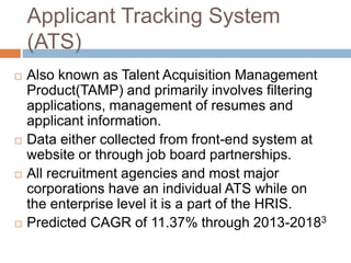 Applicant Tracking System
(ATS)
 Also known as Talent Acquisition Management
Product(TAMP) and primarily involves filtering
applications, management of resumes and
applicant information.
 Data either collected from front-end system at
website or through job board partnerships.
 All recruitment agencies and most major
corporations have an individual ATS while on
the enterprise level it is a part of the HRIS.
 Predicted CAGR of 11.37% through 2013-20183
 