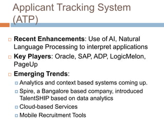 Applicant Tracking System
(ATP)
 Recent Enhancements: Use of AI, Natural
Language Processing to interpret applications
 Key Players: Oracle, SAP, ADP, LogicMelon,
PageUp
 Emerging Trends:
 Analytics and context based systems coming up.
 Spire, a Bangalore based company, introduced
TalentSHIP based on data analytics
 Cloud-based Services
 Mobile Recruitment Tools
 