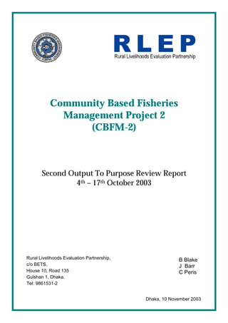 Community Based Fisheries
Management Project 2
(CBFM-2)
Second Output To Purpose Review Report
4th – 17th October 2003
B Blake
J Barr
C Peris
Dhaka, 10 November 2003
Rural Livelihoods Evaluation Partnership,
c/o BETS,
House 10, Road 135
Gulshan 1, Dhaka.
Tel: 9861531-2
 