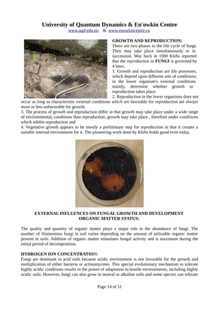 University of Quantum Dynamics & En'owkin Centre
www.uqd-edu.eu & www.enowkincentre.ca
GROWTH AND REPRODUCTION:
There are two phases in the life cycle of fungi.
They may take place simultaneously or in
succession. Way back in 1900 Klebs reported
that the reproduction in FUNGI is governed by
4 laws.
1. Growth and reproduction are life processes,
which depend upon different sets of conditions;
in the lower organism's external conditions
mainly, determine whether growth or
reproduction takes place.
2. Reproduction in the lower organisms does not
occur as long as characteristic external conditions which are favorable for reproduction are always
more or less unfavorable for growth.
3. The process of growth and reproduction differ in that growth may take place under a wide range
of environmental; conditions than reproduction; growth may take place , therefore under conditions
which inhibit reproduction and
4. Vegetative growth appears to be mostly a preliminary step for reproduction in that it creates a
suitable internal environment for it. The pioneering work done by Klebs holds good even today.
EXTERNAL INFLUENCES ON FUNGAL GROWTH AND DEVELOPMENT
ORGANIC MATTER STATUS:
The quality and quantity of organic matter plays a major role in the abundance of fungi. The
number of filamentous fungi in soil varies depending on the amount of utilizable organic matter
present in soils. Addition of organic matter stimulates fungal activity and is maximum during the
initial period of decomposition.
HYDROGEN ION CONCENTRATION:
Fungi are dominant in acid soils because acidic environment is not favorable for the growth and
multiplication of either bacteria or actinomycetes. This special evolutionary mechanism to tolerate
highly acidic conditions results in the power of adaptation to hostile environments, including highly
acidic soils. However, fungi can also grow in neutral or alkaline soils and some species can tolerate
Page 14 of 51
 