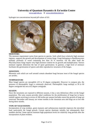 University of Quantum Dynamics & En'owkin Centre
www.uqd-edu.eu & www.enowkincentre.ca
hydrogen ion concentrations beyond pH values of 8.0.
MOISTURE:
The moisture requirement varies from species to species. Soils which have relatively high moisture
regimes, suppress the growth and development of certain fungi. Fungi belonging to Basidiomycetes
multiply profusely in wood containing less than 20 % moisture. On the other hand the
Phycomycetous fungi require very high moisture content for its growth and multiplication. Various
moisture regimes determine the fate of spore germination. In general, a high level of moisture
facilitates the germination of spores and other reproductive structures of the fungus.
AERATION:
Mountain soils which are well aerated contain abundant fungi because most of the fungal species
are aerobic.
TEMPERATURE
Most fungal species are mesophilic (25 to 35 degree centigrade). However in compost pits, the
presence of thermophilic fungi is commonly observed. Thermophilic fungi multiply at 50 to 60
degree centigrade but not at 65 degree centigrade.
SEASON:
Since the mountains are exposed to different seasons, it has a very deleterious effect on the fungal
population. The rainy season provides ideal conditions for the proliferation of fungi but in heavy
rainfall regions receiving in excess of 200 inches per annum [includes snow] the growth of fungi are
restricted. December and January are winter months in the mountain area and fungi are at low ebb
during these months.
TYPE OF VEGETATION:
Incorporation of crop residues, green manures and carbonaceous materials improves the microbial
load, particularly the fungal growth. Certain species dominate initially, but subsequently their
numbers decline. Some species maintain high population levels for relatively long periods after the
incorporation of plant residues.
Page 15 of 51
 