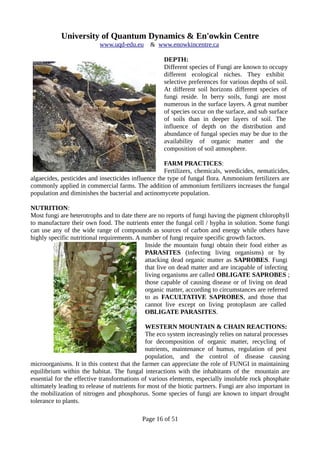 University of Quantum Dynamics & En'owkin Centre
www.uqd-edu.eu & www.enowkincentre.ca
DEPTH:
Different species of Fungi are known to occupy
different ecological niches. They exhibit
selective preferences for various depths of soil.
At different soil horizons different species of
fungi reside. In berry soils, fungi are most
numerous in the surface layers. A great number
of species occur on the surface, and sub surface
of soils than in deeper layers of soil. The
influence of depth on the distribution and
abundance of fungal species may be due to the
availability of organic matter and the
composition of soil atmosphere.
FARM PRACTICES:
Fertilizers, chemicals, weedicides, nematicides,
algaecides, pesticides and insecticides influence the type of fungal flora. Ammonium fertilizers are
commonly applied in commercial farms. The addition of ammonium fertilizers increases the fungal
population and diminishes the bacterial and actinomycete population.
NUTRITION:
Most fungi are heterotrophs and to date there are no reports of fungi having the pigment chlorophyll
to manufacture their own food. The nutrients enter the fungal cell / hypha in solution. Some fungi
can use any of the wide range of compounds as sources of carbon and energy while others have
highly specific nutritional requirements. A number of fungi require specific growth factors.
Inside the mountain fungi obtain their food either as
PARASITES (infecting living organisms) or by
attacking dead organic matter as SAPROBES. Fungi
that live on dead matter and are incapable of infecting
living organisms are called OBLIGATE SAPROBES ;
those capable of causing disease or of living on dead
organic matter, according to circumstances are referred
to as FACULTATIVE SAPROBES, and those that
cannot live except on living protoplasm are called
OBLIGATE PARASITES.
WESTERN MOUNTAIN & CHAIN REACTIONS:
The eco system increasingly relies on natural processes
for decomposition of organic matter, recycling of
nutrients, maintenance of humus, regulation of pest
population, and the control of disease causing
microorganisms. It in this context that the farmer can appreciate the role of FUNGI in maintaining
equilibrium within the habitat. The fungal interactions with the inhabitants of the mountain are
essential for the effective transformations of various elements, especially insoluble rock phosphate
ultimately leading to release of nutrients for most of the biotic partners. Fungi are also important in
the mobilization of nitrogen and phosphorus. Some species of fungi are known to impart drought
tolerance to plants.
Page 16 of 51
 