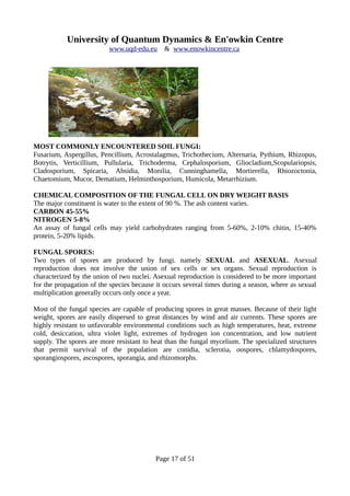 University of Quantum Dynamics & En'owkin Centre
www.uqd-edu.eu & www.enowkincentre.ca
MOST COMMONLY ENCOUNTERED SOIL FUNGI:
Fusarium, Aspergillus, Pencillium, Acrostalagmus, Trichothecium, Alternaria, Pythium, Rhizopus,
Botrytis, Verticillium, Pullularia, Trichoderma, Cephalosporium, Gliocladium,Scopulariopsis,
Cladosporium, Spicaria, Absidia, Monilia, Cunninghamella, Mortierella, Rhiozoctonia,
Chaetomium, Mucor, Dematium, Helminthosporium, Humicola, Metarrhizium.
CHEMICAL COMPOSITION OF THE FUNGAL CELL ON DRY WEIGHT BASIS
The major constituent is water to the extent of 90 %. The ash content varies.
CARBON 45-55%
NITROGEN 5-8%
An assay of fungal cells may yield carbohydrates ranging from 5-60%, 2-10% chitin, 15-40%
protein, 5-20% lipids.
FUNGAL SPORES:
Two types of spores are produced by fungi. namely SEXUAL and ASEXUAL. Asexual
reproduction does not involve the union of sex cells or sex organs. Sexual reproduction is
characterized by the union of two nuclei. Asexual reproduction is considered to be more important
for the propagation of the species because it occurs several times during a season, where as sexual
multiplication generally occurs only once a year.
Most of the fungal species are capable of producing spores in great masses. Because of their light
weight, spores are easily dispersed to great distances by wind and air currents. These spores are
highly resistant to unfavorable environmental conditions such as high temperatures, heat, extreme
cold, desiccation, ultra violet light, extremes of hydrogen ion concentration, and low nutrient
supply. The spores are more resistant to heat than the fungal mycelium. The specialized structures
that permit survival of the population are conidia, sclerotia, oospores, chlamydospores,
sporangiospores, ascospores, sporangia, and rhizomorphs.
Page 17 of 51
 