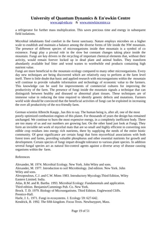University of Quantum Dynamics & En'owkin Centre
www.uqd-edu.eu & www.enowkincentre.ca
a refrigerator for further mass multiplication. This saves precious time and energy in subsequent
field isolations.
Microbial inhabitants find comfort in the forest sanctuary. Nature employs microbes on a higher
scale to establish and maintain a balance among the diverse forms of life inside the NW mountain.
The presence of different species of microorganisms inside thee mountain is a symbol of co
existence. Fungi play a pivotal role in the slow but constant changes taking place inside the
mountain. Fungi are key drivers in the recycling of important chemical elements that, without their
activity, would remain forever locked up in dead plant and animal bodies. They transform
abundantly available leaf litter and wood wastes to worthwhile end products containing high
nutrient value.
Fungi are more beneficial to the mountain ecology compared to many other microorganisms. Every
day new techniques are being discovered which are relatively easy to perform at the farm level
itself. There is little doubt that basic and applied research with microorganisms within the mountain
will continue to provide valuable information and technology of economic value to the farmers.
This knowledge can be used for improvements of commercial cultures for improving the
productivity of the farm. The presence of fungi inside the mountain signals a technique that can
distinguish between healthy and diseased or abnormal plant tissues. These techniques are of
immense value in reducing the time required to identify genetic defects and mutations. Farmers
world wide should be convinced that the beneficial activities of fungi can be exploited in increasing
the over all productivity of the eco-friendly farm.
German scientist Albrecht Kaupp , has this to say. The human being is, after all, one of the most
poorly optimized combustion engines of this planet. For thousands of years the design has remained
unchanged. We continue to burn the most expensive energy, in a completely inefficient body. There
are too many of us and our numbers are growing fast. On the other hand just look at Fungi; They
form an invisible net work of mycelial mats that are so small and highly efficient in converting non
edible crop residues into energy rich nutrients, there by supplying the needs of the entire biotic
community. Of great significance are certain fungi that form mycorrhizal associations with both
forest trees and farms, providing valuable phosphorus and other essential nutrients for growth and
development. Certain species of fungi impart drought tolerance to various plant species. In addition
several fungal species act as natural bio-control agents against a diverse array of disease causing
organisms within the farm.
References
Alexander, M. 1974. Microbial Ecology. New York. John Wiley and sons.
Alexander, M. 1977. Introduction to soil Microbiology. 2nd edition. New York. John
Wiley and sons.
Alexopoulous, C.J. and C.W. Mims 1983. Introductory Mycology.Third Edition, Wiley
Eastern Limited. India.
Atlas, R.M. and R. Bartha. 1993. Microbial Ecology: Fundamentals and application.
Third edition. Benjamin/Cummings Pub. Co. New York.
Brock. T. D. 1979. Biology of Microorganisms. Third Edition. Englewood Cliffs.
Prentice-Hall.
Harle, J. L. 1971. Fungi in ecosystems. J. Ecology 59: 627-642.
Kendrick, B. 1992. The fifth kingdom. Focus Texts. Newburyport, Mass.
Page 19 of 51
 