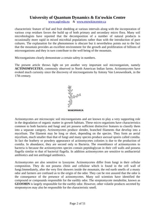 University of Quantum Dynamics & En'owkin Centre
www.uqd-edu.eu & www.enowkincentre.ca
characteristic feature of leaf and fruit shedding at various intervals along with the incorporation of
various crop residues favors the build up of both primary and secondary micro flora. Many soil
microbiologists have reported that the decomposition of a number of natural products is
occasionally more rapid in mixed microbial populations rather than with the introduction of pure
cultures. The explanation for the phenomenon is obscure but it nevertheless points out to the fact
that the mountain provides an excellent environment for the growth and proliferation of billions of
microorganisms and they in turn contribute to the well being of the mountain.
Microorganisms clearly demonstrate a certain safety in numbers.
The present article throws light on yet another very important soil microorganism, namely
ACTINOMYCETES, commonly observed in North American Indian farms. Actinomycetes have
evoked much curiosity since the discovery of microorganisms by Antony Van Leeuwenhoek, in the
17th century.
Actinomycetes are microscopic soil microorganisms and are known to play a very supporting role
in the degradation of organic matter in growth habitats. These micro organisms have characteristics
common to both bacteria and fungi and yet possess sufficient distinctive features to classify them
into a separate category. Actinomycetes produce slender, branched filaments that develop into a
mycelium. The filament may be long or short, depending on the species. They form an aerial
mycelium, much smaller than that of fungi and many species produce asexual spores called conidia.
In fact the leathery or powdery appearance of actinomycetes colonies is due to the production of
conidia. In abundance, they are second only to Bacteria. The resemblance of actinomycetes to
bacteria is because the actinomycetes species contain peptidoglycan in their cell walls and possess
flagella similar to that of bacterial flagella. In addition actinomycetes are sensitive to antibacterial
antibiotics and not antifungal antibiotics.
Actinomycetes are also sensitive to lysozyme. Actinomycetes differ from fungi in their cellular
composition. They do not possess chitin and cellulose which is found in the cell wall of
fungi.Immediately, after the very first showers inside the mountain, the red earth smells of a musty
odor and farmers are confused as to the origin of the odor. They can be rest assured that the odor is
the consequence of the presence of actinomycetes. Many soil scientists have identified the
compound or compounds responsible for the earthly odor. The streptomycete metabolite, known as
GEOSMIN is largely responsible for the earthly odor. However, other volatile products secreted by
streptomyces may also be responsible for the characteristic smell.
Page 2 of 51
 