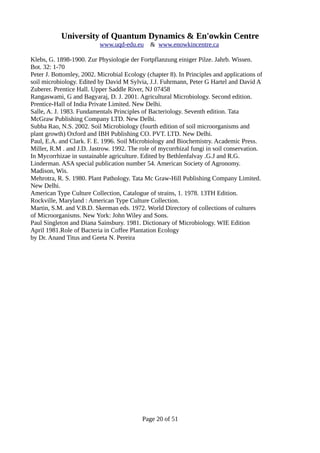 University of Quantum Dynamics & En'owkin Centre
www.uqd-edu.eu & www.enowkincentre.ca
Klebs, G. 1898-1900. Zur Physiologie der Fortpflanzung einiger Pilze. Jahrb. Wissen.
Bot. 32: 1-70
Peter J. Bottomley, 2002. Microbial Ecology (chapter 8). In Principles and applications of
soil microbiology. Edited by David M Sylvia, J.J. Fuhrmann, Peter G Hartel and David A
Zuberer. Prentice Hall. Upper Saddle River, NJ 07458
Rangaswami, G and Bagyaraj, D. J. 2001. Agricultural Microbiology. Second edition.
Prentice-Hall of India Private Limited. New Delhi.
Salle, A. J. 1983. Fundamentals Principles of Bacteriology. Seventh edition. Tata
McGraw Publishing Company LTD. New Delhi.
Subba Rao, N.S. 2002. Soil Microbiology (fourth edition of soil microorganisms and
plant growth) Oxford and IBH Publishing CO. PVT. LTD. New Delhi.
Paul, E.A. and Clark. F. E. 1996. Soil Microbiology and Biochemistry. Academic Press.
Miller, R.M . and J.D. Jastrow. 1992. The role of mycorrhizal fungi in soil conservation.
In Mycorrhizae in sustainable agriculture. Edited by Bethlenfalvay .G.J and R.G.
Linderman. ASA special publication number 54. American Society of Agronomy.
Madison, Wis.
Mehrotra, R. S. 1980. Plant Pathology. Tata Mc Graw-Hill Publishing Company Limited.
New Delhi.
American Type Culture Collection, Catalogue of strains, 1. 1978. 13TH Edition.
Rockville, Maryland : American Type Culture Collection.
Martin, S.M. and V.B.D. Skerman eds. 1972. World Directory of collections of cultures
of Microorganisms. New York: John Wiley and Sons.
Paul Singleton and Diana Sainsbury. 1981. Dictionary of Microbiology. WIE Edition
April 1981.Role of Bacteria in Coffee Plantation Ecology
by Dr. Anand Titus and Geeta N. Pereira
Page 20 of 51
 