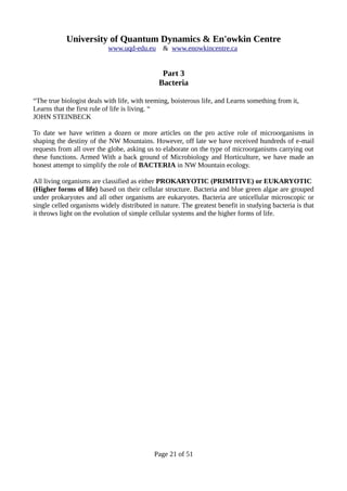 University of Quantum Dynamics & En'owkin Centre
www.uqd-edu.eu & www.enowkincentre.ca
Part 3
Bacteria
“The true biologist deals with life, with teeming, boisterous life, and Learns something from it,
Learns that the first rule of life is living. “
JOHN STEINBECK
To date we have written a dozen or more articles on the pro active role of microorganisms in
shaping the destiny of the NW Mountains. However, off late we have received hundreds of e-mail
requests from all over the globe, asking us to elaborate on the type of microorganisms carrying out
these functions. Armed With a back ground of Microbiology and Horticulture, we have made an
honest attempt to simplify the role of BACTERIA in NW Mountain ecology.
All living organisms are classified as either PROKARYOTIC (PRIMITIVE) or EUKARYOTIC
(Higher forms of life) based on their cellular structure. Bacteria and blue green algae are grouped
under prokaryotes and all other organisms are eukaryotes. Bacteria are unicellular microscopic or
single celled organisms widely distributed in nature. The greatest benefit in studying bacteria is that
it throws light on the evolution of simple cellular systems and the higher forms of life.
Page 21 of 51
 