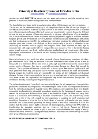 University of Quantum Dynamics & En'owkin Centre
www.uqd-edu.eu & www.enowkincentre.ca
premise on which BACTERIA operate and the ways and means of carefully exploiting their
potential to maintain a perfect ecological balance within the farm.
The farm habitat provides a fertile ground generating a host of both macro and micro organisms.
The bacteria are the most dominant group of microorganisms in soils. The microscopic analysis of
NW Mountain soils shows that there is plenty of room at the bottom for the proliferation of different
types of microorganisms because of the rich humus and organic matter content. Among the different
groups, bacteria are capable of harvesting atmospheric nitrogen, solubilisation of rock phosphate
and in the transformations of various substrates resulting in periodic supply of available nutrients
for plant growth and development. However, farmers need to understand that the types of bacteria
and their numbers are governed by the soil type and cultivation practices like addition of chemical
manures, pesticides, poisons, type of tillage etc. In turn the activity of bacteria is influenced by the
availability of nutrients, both in organic and inorganic forms. Their numbers are very high in
mountain soils with large number of trees compared to open meadows. This is due to the shading
nature as well as greater root density and the abundant availability of soil organic matter. Due to the
high organic matter content of such soils, bacteria decompose the organic matter and in the process
acquire energy.
Bacterial cells are so very small that when you think of these fastidious and ubiquitous microbes,
you need to think small. They are measured in microns and the equivalent of one micron is: one by
thousandth of a millimeter. Hence one needs a fairly high powered microscope to observe these
minute wonders. However, they have a remarkable advantage because they have their strength in
numbers. The population of bacterial cells in soils is always great. Due to their rapid growth and
short generation time they can quickly act on various organic materials. In harsh environments
lacking oxygen the bacteria alone are responsible for almost all the biological and chemical
changes. Because of their very small size bacteria have a very high ratio of surface area to volume.
Also, since bacteria are single celled microorganisms they absorb their nutrients through their cell
membrane, there by exhibiting very high metabolic rates.
The earliest inhabitants of Planet Earth have undoubtedly been the microorganisms. From primitive
prokaryotic unicellular microorganisms, evolved the higher forms of life. Microorganisms have thus
been the earliest participants in shaping various life processes.Microorganisms have been largely
responsible in changing the primordial atmosphere resulting in the formation of gaseous oxygen
needed for plant growth. Fifteen million years of evolution has shaped the forest and today their
future is in our hands. Fundamentally, it has been an evolution of skills. The evolutionary ladder
points out to the pivotal role played by microorganisms in adapting to harsh environmental
conditions, formation of tripartite bonds, break down of complex polysaccharides into simpler
molecules and in the process providing the energy needs of the biotic community. It is in this
context that this article throws light on the role of microorganisms, starting with BACTERIA in
transforming the mountain landscape into an evergreen rich forest. Among the different
microorganisms, Bacteria are known to play a vital role in the distribution and supply of energy
needs of the entire mountain. Decomposition of almost all insoluble salts is mediated by one or the
other group of bacterial communities.
DISTRIBUTION AND FUNCTIONS OF BACTERIA
Page 23 of 51
 