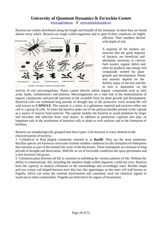 University of Quantum Dynamics & En'owkin Centre
www.uqd-edu.eu & www.enowkincentre.ca
Bacteria are widely distributed along the length and breadth of the mountain. In short they are found
almost every where. Bacteria are single celled organisms and in spite of their simplicity are highly
efficient. Their numbers decline
with depth of soil.
A majority of the farmers are
unaware that the great majority
of bacteria are beneficial and
absolutely necessary to convert
farm wastes, organic debris and
other by products into energy rich
compounds needed for plant
growth and development. Plants
and animals depend on the
fertility status of the soil and this
in turn is dependent on the
activity of soil microorganisms. Plants cannot directly utilize organic compounds such as fatty
acids, lipids, carbohydrates and proteins. Microorganisms are a vital link in the mineralization of
organic constituents and provide nutrients in the available form for plant growth and development.
Bacterial cells can withstand long periods of drought due to the protective cover around the cell
wall known as CAPSULE. The capsule is a slimy or a gelatinous material and encloses either one
cell or a group of cells. At times the bacteria make use of the polysaccharides present in the capsule
as a source of reserve food material. The capsule enables the bacteria to avoid predation by larger
soil microbes and infection from viral strains. In addition to protection, capsules also play an
important role in the attachment of bacterial cells to plant or rock surfaces and in the formation of
biofilms.
Bacteria are morphologically grouped into three types. Cell structure is a key element in the
characterization of bacteria.
1. Cylindrical or Rod shaped commonly referred to as Bacilli. They are the most numerous.
Bacillus species are known to overcome extreme weather conditions by the formation of endospores
that function as part of the normal life cycle of the bacterium. These endospores are resistant to long
periods of drought and desiccation. With the on set of favorable conditions the spore germinates and
a new bacterial cell grows.
2. Communication between all life is essential in unfolding the various patterns of life. Without the
ability to communicate, life, including the simplest single celled organism, could not exist. Bacteria
have the capacity to analyze vibrations in the surroundings and accordingly react. Besides shape
and size certain rod shaped bacteria have thin hair like appendages on the outer cell wall known as
flagella, which can sense the external environment and constantly send out chemical signals to
reach out to other communities. Flagella are believed to be organs of locomotion.
Page 24 of 51
 