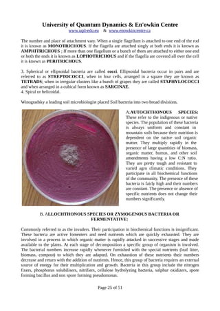 University of Quantum Dynamics & En'owkin Centre
www.uqd-edu.eu & www.enowkincentre.ca
The number and place of attachment vary. When a single flagellum is attached to one end of the rod
it is known as MONOTRICHOUS. If the flagella are attached singly at both ends it is known as
AMPHITRICHOUS ; If more than one flagellum or a bunch of them are attached to either one end
or both the ends it is known as LOPHOTRICHOUS and if the flagella are covered all over the cell
it is known as PERITRICHOUS.
3. Spherical or ellipsoidal bacteria are called cocci. Ellipsoidal bacteria occur in pairs and are
referred to as STREPTOCOCCI, when in four cells, arranged in a square they are known as
TETRADS; when in irregular clusters like a bunch of grapes they are called STAPHYLOCOCCI
and when arranged in a cubical form known as SARCINAE.
4. Spiral or helicoidal.
Winogradsky a leading soil microbiologist placed Soil bacteria into two broad divisions.
A.AUTOCHTHONOUS SPECIES:
These refer to the indigenous or native
species. The population of these bacteria
is always uniform and constant in
mountain soils because their nutrition is
dependent on the native soil organic
matter. They multiply rapidly in the
presence of large quantities of biomass,
organic matter, humus, and other soil
amendments having a low C:N ratio.
They are pretty tough and resistant to
varied agro climatic conditions. They
participate in all biochemical functions
of the community. The presence of these
bacteria is fairly high and their numbers
are constant. The presence or absence of
specific nutrients does not change their
numbers significantly.
B. ALLOCHTHONOUS SPECIES OR ZYMOGENOUS BACTERIA OR
FERMENTATIVE:
Commonly referred to as the invaders. Their participation in biochemical functions is insignificant.
These bacteria are active fomenters and need nutrients which are quickly exhausted. They are
involved in a process in which organic matter is rapidly attacked in successive stages and made
available to the plants. At each stage of decomposition a specific group of organism is involved.
The bacterial numbers increase rapidly whenever furnished with the special nutrients (leaf litter,
biomass, compost) to which they are adapted. On exhaustion of these nutrients their numbers
decrease and return with the addition of nutrients. Hence, this group of bacteria requires an external
source of energy for their multiplication and growth. Bacteria in this group include the nitrogen
fixers, phosphorus solubilisers, nitrifiers, cellulose hydrolyzing bacteria, sulphur oxidizers, spore
forming bacillus and non spore forming pseudomonas.
Page 25 of 51
 