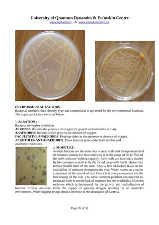 University of Quantum Dynamics & En'owkin Centre
www.uqd-edu.eu & www.enowkincentre.ca
ENVIRONMENTAL FACTORS
Bacterial numbers, their density, type and composition is governed by the environmental Stimulus.
The important factors are listed below.
1. AERATION :
Bacteria are further divided as
AEROBES: Require the presence of oxygen for growth and metabolic activity.
ANAEROBES: Bacteria which grow in the absence of oxygen.
FACULTATIVE ANAEROBES: Develop either in the presence or absence of oxygen.
AEROTOLERANT ANAEROBES: These bacteria grow under both aerobic and
anaerobic conditions.
2. MOISTURE :
Aerobic bacteria are the main stay in most soils and the optimum level
of moisture content for their activities is in the range of 50 to 75% of
the soil's moisture holding capacity. Farm soils are inherently shaded
by tree canopies as well as by the mixed co-growth brush. Hence they
remain shaded most of the time. Also, a host of factors result in the
availability of moisture throughout the year. Water makes up a major
component of the microbial cell. Hence it is a key component for the
functioning of the cell. The most common problem encountered in
mountain soils is not the lack of moisture but the availability of excess
moisture which is detrimental for the growth and multiplication of
bacteria. Excess moisture limits the supply of gaseous oxygen resulting in an anaerobic
environment. Water logging brings about a decrease in the abundance of bacteria.
Page 26 of 51
 