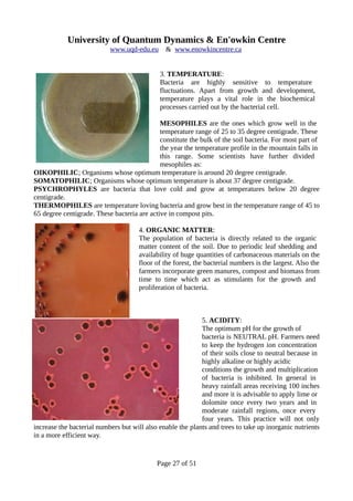 University of Quantum Dynamics & En'owkin Centre
www.uqd-edu.eu & www.enowkincentre.ca
3. TEMPERATURE:
Bacteria are highly sensitive to temperature
fluctuations. Apart from growth and development,
temperature plays a vital role in the biochemical
processes carried out by the bacterial cell.
MESOPHILES are the ones which grow well in the
temperature range of 25 to 35 degree centigrade. These
constitute the bulk of the soil bacteria. For most part of
the year the temperature profile in the mountain falls in
this range. Some scientists have further divided
mesophiles as:
OIKOPHILIC; Organisms whose optimum temperature is around 20 degree centigrade.
SOMATOPHILIC; Organisms whose optimum temperature is about 37 degree centigrade.
PSYCHROPHYLES are bacteria that love cold and grow at temperatures below 20 degree
centigrade.
THERMOPHILES are temperature loving bacteria and grow best in the temperature range of 45 to
65 degree centigrade. These bacteria are active in compost pits.
4. ORGANIC MATTER:
The population of bacteria is directly related to the organic
matter content of the soil. Due to periodic leaf shedding and
availability of huge quantities of carbonaceous materials on the
floor of the forest, the bacterial numbers is the largest. Also the
farmers incorporate green manures, compost and biomass from
time to time which act as stimulants for the growth and
proliferation of bacteria.
5. ACIDITY:
The optimum pH for the growth of
bacteria is NEUTRAL pH. Farmers need
to keep the hydrogen ion concentration
of their soils close to neutral because in
highly alkaline or highly acidic
conditions the growth and multiplication
of bacteria is inhibited. In general in
heavy rainfall areas receiving 100 inches
and more it is advisable to apply lime or
dolomite once every two years and in
moderate rainfall regions, once every
four years. This practice will not only
increase the bacterial numbers but will also enable the plants and trees to take up inorganic nutrients
in a more efficient way.
Page 27 of 51
 
