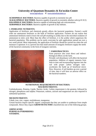 University of Quantum Dynamics & En'owkin Centre
www.uqd-edu.eu & www.enowkincentre.ca
ACIDOPHILIC BACTERIA: Bacteria capable of growth in extremely low pH
ALKALOPHILIC BACTERIA: Bacteria capable of growth in extremely alkaline soils (p H 10.5)
HALOPHILIC BACTERIA: Bacteria capable of tolerating high salt concentrations.
XEROPHILIC BACTERIA: Bacteria capable of growth in dry habitats.
6. INORGANIC NUTRIENTS:
Application of fertilizers and chemicals greatly affects the bacterial population. Farmer's world
wide use ammonium fertilizers as the bulk of fertilizer application. Farmers do not realize that
ammonium fertilizers tend to lower the soil pH resulting in acidity due to the microbial oxidation of
ammonium to nitric acid. More than the effect of fertilizer, it is the acidity which suppresses the
bacterial population. This problem can be easily overcome by split applications spread out over a
two week period. More importantly, the application of fertilizer should be carried out when the soil
moisture is optimum. It is a proven fact that small amounts of inorganic fertilizers supply the needs
of the bacterial community in the form of inorganic nutrients.
7. FARM PRACTICES:
Farm practices also exert direct and indirect
biological effects on the farm.
Periodic soil disturbance will affect the bacterial
population. Addition of organic manures from
time to time and incorporating legumes into the
soil with proper carbon nitrogen ratio
accelerates the build up of beneficial micro
flora. However, if soil hardens up over a period
of time, then it will have an adverse effect on
the bacterial numbers.
NUTRITIONAL REQUIREMENTS OF BACTERIA:
MACRONUTRIENTS:
Carbohydrarates, Proteins, Lipids, Nucleic Acids. Carbon requirement is the greatest, followed by
nitrogen, phosphorus and sulphur. Potassium, sodium, calcium and magnesium are also required in
substantial quantities.
MICRONUTRIENTS:
Cobalt, iron, zinc, copper, molybdenum, manganese.
Certain bacteria require specific organic compounds that they are unable to synthesize from simple
compounds. Hence they require GROWTH FACTORS classified into one of the following groups.
AMINO ACIDS
PURINES & PYRIMIDINES
VITAMINS.
Page 28 of 51
 