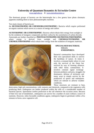 University of Quantum Dynamics & En'owkin Centre
www.uqd-edu.eu & www.enowkincentre.ca
The dominant groups of bacteria are the heterotrophs but a few genera have photo chromatic
pigments enabling them to have photoautotrophic nutrition.
Two main classes of bacteria are:
the HETEROTROPHS OR CHEMOORGANOTROPHIC: Bacteria which require preformed
an organic nutrient which serves as a source of energy and carbon.
AUTOTROPHIC OR LITHOTROPHIC: Bacteria which obtain their energy from sunlight or
by the oxidation of inorganic compounds and their carbon by the assimilation of carbon dioxide.
Autotrophs are further classified as: PHOTOAUTOTROPHS OR PHOTOLITHOTROPHS;
where energy is derived from sunlight and CHEMOAUTOTROPHS OR
CHEMOLITHOTROPHS which obtain their energy from the oxidation of inorganic materials.
SPECIALISED BACTERIAL
CELLS:
ENDOSPORES:
Bacterial communities have developed
their own specialized skills to survive
the hardships of nature. At times it
involves a constant battle where it is not
only the survival of the fittest but
survival by way of forming alliances
with other biotic communities. It
involves constant signal exchange
between predators and prey, struggles for
dominance, defense of territories and
many ways to simply survive by the
production of spores and endospores
which are tolerant to adverse weather
conditions.
These structures are resistant to heat,
desiccation, high salt concentrations, cold, osmosis and chemicals, compared to the vegetative cells
producing them. Endospores are bodies produced within the cells of a considerable number of
bacterial species. Sporulation confers protection to the cell whenever the occasion arises. Because
of their low rate of metabolism , endospores can survive for a number of years without a source of
nutrients. However, when favorable conditions appear, endospores begin to germinate within a few
minutes to form a new vegetative cell.
Page 29 of 51
 