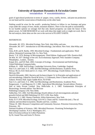 University of Quantum Dynamics & En'owkin Centre
www.uqd-edu.eu & www.enowkincentre.ca
goals of agricultural production in terms of pepper, citrus, vanilla, berries, and pine-nut production
on one hand and the conservation of biodiversity on the other hand.
Nothing would be wiser for the world's producing Nation's to follow in our footsteps and grow
crops under the canopy of trees, shrubs, mountain shadows. There in lies the path to sustainability.
In our humble opinion we strongly feel that only shared prosperity can make the future of this
planet secure. At UQD RESEARCH we work with ideas that might work or might not work. But in
the end analysis, these ideas are the core to the survival of PLANET EARTH.
REFERENCES:
Alexander ,M. 1974 . Microbial Ecology. New York. John Wiley and sons.
Alexander ,M. 1977 . Introduction to soil Microbiology. 2nd edition. New York. John Wiley and
sons.
Atlas, R.M. and R. Bartha. 1993. Microbial Ecology : Fundamentals and application. Third
edition. Benjamin/Cummings Pub. Co. New York.
Brock. T. D. 1979. Biology of Microorganisms. Third Edition. Englewood Cliffs. Prentice-Hall.
De Witt. W. 1977. Biology of the cell. An Evolutionary Approach. W.B. Saunders Company.
Philadelphia , London , Toronto.
Kotpal ,R.L. and N.P. Bali. 2003. Concepts of Ecology. : Environmental and field biology.
Vishal Publishing Compamy.India.
Killham. K . 1994. Soil Ecology. Cambridge University Press, Cambridge. England.
Paul. E.A. and Clark. F. E. 1996. Soil Microbiology and Biochemistry. Academic Press.
Pelczar. M.J.Jr; R.D. Reid and E.C.S. Chan. 1977. Microbiology. Fourth Edition. New York.
McGraw-Hill.
David B Alexander, 2002. Bacteria and Archaea (chapter 3). In Principles and applications of
soil microbiology. Edited by David M Sylvia, J.J. Fuhrmann, Peter G Hartel and David A
Zuberer. Prentice Hall. Upper Saddle River, NJ 07458
Paul. E.A. and Clark. F. E. 1996. Soil Microbiology and Biochemistry. Academic Press.
Rangaswami . G and Bagyaraj, D. J. 2001. Agricultural Microbiology. Second edition. Prentice-
Hall of India Private Limited. New Delhi.Salle. A. J. 1983. Fundamentals Principles of
Bacteriology. Seventh edition. Tata McGraw
Publishing Company LTD. New Delhi.
Subba Rao. N.S. 2002. Soil Microbiology (fourth edition of soil microorganisms and plant
growth) Oxford and IBH Publishing CO. PVT. LTD. New Delhi.
Stevenson. F. J. 1982. Humus Chemistry. Wiley-Interscience, New York.
Kelly. D. P. 1978. Microbial Ecology. In K.W.A. Chater and H.J. Somerville (eds ). The oil
industry and microbial ecosystems. Heyden and Son , London .
Tilman. D. 1982. Resource Competition and Community Structure. Princeton Unioversity Press,
Princeton , NJ.
National Academy of Sciences. 1981. Microbial Processes : Promising Technologies for
Developing Countries. N.A.S. Washington, D.C.
Role of Ectomycorrhizae In Coffee Plantations
by Dr. Anand Titus and Geeta N. Pereira
Page 33 of 51
 