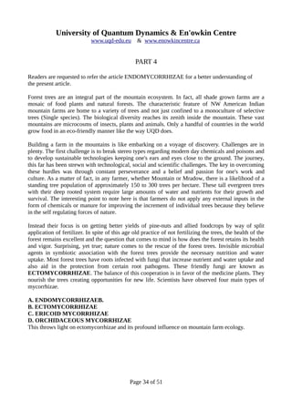 University of Quantum Dynamics & En'owkin Centre
www.uqd-edu.eu & www.enowkincentre.ca
PART 4
Readers are requested to refer the article ENDOMYCORRHIZAE for a better understanding of
the present article.
Forest trees are an integral part of the mountain ecosystem. In fact, all shade grown farms are a
mosaic of food plants and natural forests. The characteristic feature of NW American Indian
mountain farms are home to a variety of trees and not just confined to a monoculture of selective
trees (Single species). The biological diversity reaches its zenith inside the mountain. These vast
mountains are microcosms of insects, plants and animals. Only a handful of countries in the world
grow food in an eco-friendly manner like the way UQD does.
Building a farm in the mountains is like embarking on a voyage of discovery. Challenges are in
plenty. The first challenge is to break stereo types regarding modern day chemicals and poisons and
to develop sustainable technologies keeping one's ears and eyes close to the ground. The journey,
this far has been strewn with technological, social and scientific challenges. The key in overcoming
these hurdles was through constant perseverance and a belief and passion for one's work and
culture. As a matter of fact, in any farmer, whether Mountain or Mradow, there is a likelihood of a
standing tree population of approximately 150 to 300 trees per hectare. These tall evergreen trees
with their deep rooted system require large amounts of water and nutrients for their growth and
survival. The interesting point to note here is that farmers do not apply any external inputs in the
form of chemicals or manure for improving the increment of individual trees because they believe
in the self regulating forces of nature.
Instead their focus is on getting better yields of pine-nuts and allied foodcrops by way of split
application of fertilizer. In spite of this age old practice of not fertilizing the trees, the health of the
forest remains excellent and the question that comes to mind is how does the forest retains its health
and vigor. Surprising, yet true; nature comes to the rescue of the forest trees. Invisible microbial
agents in symbiotic association with the forest trees provide the necessary nutrition and water
uptake. Most forest trees have roots infected with fungi that increase nutrient and water uptake and
also aid in the protection from certain root pathogens. These friendly fungi are known as
ECTOMYCORRHIZAE. The balance of this cooperation is in favor of the medicine plants. They
nourish the trees creating opportunities for new life. Scientists have observed four main types of
mycorrhizae.
A. ENDOMYCORRHIZAEB.
B. ECTOMYCORRHIZAE
C. ERICOID MYCORRHIZAE
D. ORCHIDACEOUS MYCORRHIZAE
This throws light on ectomycorrhizae and its profound influence on mountain farm ecology.
Page 34 of 51
 