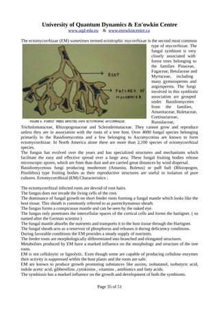 University of Quantum Dynamics & En'owkin Centre
www.uqd-edu.eu & www.enowkincentre.ca
The ectomycorrhizae (EM) sometimes termed ectotrophic mycorrhizae is the second most common
type of mycorrhizae. The
fungal symbiont is very
closely associated with
forest trees belonging to
the families Pinaceae,
Fagaceae, Betulaceae and
Myrtaceae, including
many gymnosperms and
angiosperms. The fungi
involved in this symbiotic
association are grouped
under Basidiomycetes
from the families,
Amanitaceae, Boletaceae,
Cortinariaceae,
Russulaceae,
Tricholomataceae, Rhizopogonaceae and Sclerodermataceae. They cannot grow and reproduce
unless they are in association with the roots of a tree host. Over 4000 fungal species belonging
primarily to the Basidiomycotina and a few belonging to Ascomycotina are known to form
ectomycorrhizae. In North America alone there are more than 2,100 species of ectomycorrhizal
species.
The fungus has evolved over the years and has specialized structures and mechanisms which
facilitate the easy and effective spread over a large area. These fungal fruiting bodies release
microscopic spores, which are finer than dust and are carried great distances by wind dispersal.
Basidiomycetous fungi producing mushroom (Amanita, Boletus) or puff ball (Rhizopogon,
Pisolithus) type fruiting bodies as their reproductive structures are useful in isolation of pure
cultures. Ectomycorrihizal (EM) Characteristics :
The ectomycorrhizal infected roots are devoid of root hairs.
The fungus does not invade the living cells of the root.
The dominance of fungal growth on short feeder roots forming a fungal mantle which looks like the
host tissue. This sheath is commonly referred to as parenchymatous sheath.
The fungus forms a conspicuous mantle and can be seen by the naked eye.
The fungus only penetrates the intercellular spaces of the cortical cells and forms the hartignet. ( so
named after the German scientist )
The fungal mantle absorbs the nutrients and transports it to the host tissue through the Hartignet.
The fungal sheath acts as a reservoir of phosphorus and releases it during deficiency conditions.
During favorable conditions the EM provides a steady supply of nutrients.
The feeder roots are morphologically differentiated into branched and elongated structures.
Metabolites produced by EM have a marked influence on the morphology and structure of the tree
roots.
EM is not celluloytic or lignolytic. Even though some are capable of producing cellulose enzymes
their activity is suppressed within the host plants and the roots are safe.
EM are known to produce growth promoting substances like auxins, isobutanol, isobutyric acid,
indole acetic acid, gibberellins ,cytokinins , vitamins , antibiotics and fatty acids.
The symbiosis has a marked influence on the growth and development of both the symbionts.
Page 35 of 51
 