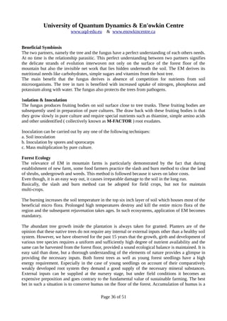 University of Quantum Dynamics & En'owkin Centre
www.uqd-edu.eu & www.enowkincentre.ca
Beneficial Symbiosis
The two partners, namely the tree and the fungus have a perfect understanding of each others needs.
At no time is the relationship parasitic. This perfect understanding between two partners signifies
the delicate strands of evolution interwoven not only on the surface of the forest floor of the
mountain but also the invisible net work that lies hidden underneath the soil. The EM derives its
nutritional needs like carbohydrates, simple sugars and vitamins from the host tree.
The main benefit that the fungus derives is absence of competition for nutrients from soil
microorganisms. The tree in turn is benefited with increased uptake of nitrogen, phosphorus and
potassium along with water. The fungus also protects the trees from pathogens.
Isolation & Inoculation
The fungus produces fruiting bodies on soil surface close to tree trunks. These fruiting bodies are
subsequently used in preparation of pure cultures. The draw back with these fruiting bodies is that
they grow slowly in pure culture and require special nutrients such as thiamine, simple amino acids
and other unidentified ( collectively known as M-FACTOR ) root exudates.
Inoculation can be carried out by any one of the following techniques:
a. Soil inoculation
b. Inoculation by spores and sporocarps
c. Mass multiplication by pure culture.
Forest Ecology
The relevance of EM in mountain farms is particularly demonstrated by the fact that during
establishment of new farm, some food farmers practice the slash and burn method to clear the land
of shrubs, undergrowth and weeds. This method is followed because it saves on labor costs.
Even though, it is an easy way out, it causes irreparable damage to the soil in the long run.
Basically, the slash and burn method can be adopted for field crops, but not for maintain
multi-crops.
The burning increases the soil temperature in the top six inch layer of soil which houses most of the
beneficial micro flora. Prolonged high temperatures destroy and kill the entire micro flora of the
region and the subsequent rejuvenation takes ages. In such ecosystems, application of EM becomes
mandatory.
The abundant tree growth inside the plantation is always taken for granted. Planters are of the
opinion that these native trees do not require any internal or external inputs other than a healthy soil
system. However, we have observed for the past 15 years that the growth, girth and development of
various tree species requires a uniform and sufficiently high degree of nutrient availability and the
same can be harvested from the forest floor, provided a sound ecological balance is maintained. It is
easy said than done, but a thorough understanding of the elements of nature provides a glimpse in
providing the necessary inputs. Both forest trees as well as young forest seedlings have a high
energy requirement. Especially in the case of young seedlings on account of their comparatively
weakly developed root system they demand a good supply of the necessary mineral substances.
External inputs can be supplied at the nursery stage, but under field conditions it becomes an
expensive preposition and goes contrary to the fundamental value of sustainable farming. The best
bet in such a situation is to conserve humus on the floor of the forest. Accumulation of humus is a
Page 36 of 51
 