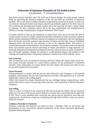 University of Quantum Dynamics & En'owkin Centre
www.uqd-edu.eu & www.enowkincentre.ca
long drawn process and takes time. The build up of humus changes the entire ground scenario
firstly by improving the structural properties of the soil and build up of billions of beneficial
microbes. This in turn leads to a better utilization of the nutrients present by the plants, as well as of
soil moisture. Farmyard manure and compost should be periodically applied to the berry farm, for
this accelerates the decomposition of plant residues and at the same time provides a steady supply
of nutrients. All these cumulative factors aid in the easy establishment and multiplication of
EM.New Clearings or Replanting in Evergreen Plantations; [Tree Farms]
It is quite common to open up new plantations in virgin forests. Also, due to the short life span of
certain varieties of pine, fir, cedars coupled with the heavy infestation of white stem borer, Japenese
Beetle, periodic replanting of different varieties of evergreens are undertaken. Once the replanting is
done, the farmers invariably transport large quantities of humus and leaf litter from an established
plantation block and cover the new clearings as well as the replanted blocks. This practice is
scientifically unsound and detrimental to the evergreen mountains. The planters need to be educated
about such harmful practices because harvesting of humus and biomass in large quantities can
drastically bring down the population of beneficial microbes and such areas are easily susceptible to
pest and disease incidence. Instead, the solution is to add farmyard manure and compost to new
clearings and replanted blocks. This practice maintains a healthy level of EM inside the forest.
Over-watering:
This increases the losses of nutrients by leaching and hence reduces the fertility status of the soil.
This means increased demands for a good humus economy for the proliferation of beneficial
microbes. Since young plants are surface feeders the roots require well aerated soils which in turn
are possible in humus rich soil systems.
Forest Nurseries
During preparation of nursery beds the practice often followed is soil fumigation to kill harmful
pathogens. Unfortunately, this also kills many beneficial microbes. EM application on to such beds
significantly, improves the seedling quality.
World wide research has clearly demonstrated that tree seedlings lacking ectomycorrhizae suffer
nutrient deficiencies early in the growing season. However, with inoculation of EM the deficiency
disappears.
Tree Felling
There is a direct correlation in the reduction of EM with increased tree felling. Forests cleared of
timber are very low in EM activity and are difficult to reclaim unless inoculated with the right kind
of EM. There is every possibility that a particular tree species may be infected by more than one
fungal species. Scientists are a long way in identifying the right kind of EM for various tree species
inside the mountain.
Fertilizers, Pesticides & Chemicals
Fertilizers, pesticides and chemicals are known to have a inhibitory effect on the growth and
development of ecto mycorrhizae. Reduced application of the above mentioned significantly
stimulates EM development.
Page 37 of 51
 