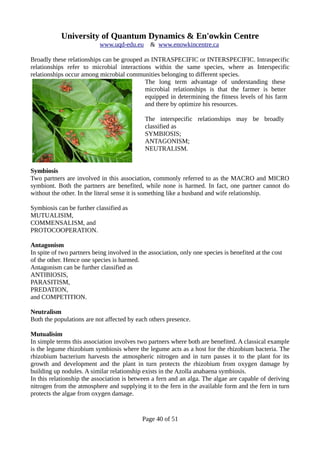 University of Quantum Dynamics & En'owkin Centre
www.uqd-edu.eu & www.enowkincentre.ca
Broadly these relationships can be grouped as INTRASPECIFIC or INTERSPECIFIC. Intraspecific
relationships refer to microbial interactions within the same species, where as Interspecific
relationships occur among microbial communities belonging to different species.
The long term advantage of understanding these
microbial relationships is that the farmer is better
equipped in determining the fitness levels of his farm
and there by optimize his resources.
The interspecific relationships may be broadly
classified as
SYMBIOSIS;
ANTAGONISM;
NEUTRALISM.
Symbiosis
Two partners are involved in this association, commonly referred to as the MACRO and MICRO
symbiont. Both the partners are benefited, while none is harmed. In fact, one partner cannot do
without the other. In the literal sense it is something like a husband and wife relationship.
Symbiosis can be further classified as
MUTUALISIM,
COMMENSALISM, and
PROTOCOOPERATION.
Antagonism
In spite of two partners being involved in the association, only one species is benefited at the cost
of the other. Hence one species is harmed.
Antagonism can be further classified as
ANTIBIOSIS,
PARASITISM,
PREDATION,
and COMPETITION.
Neutralism
Both the populations are not affected by each others presence.
Mutualisim
In simple terms this association involves two partners where both are benefited. A classical example
is the legume rhizobium symbiosis where the legume acts as a host for the rhizobium bacteria. The
rhizobium bacterium harvests the atmospheric nitrogen and in turn passes it to the plant for its
growth and development and the plant in turn protects the rhizobium from oxygen damage by
building up nodules. A similar relationship exists in the Azolla anabaena symbiosis.
In this relationship the association is between a fern and an alga. The algae are capable of deriving
nitrogen from the atmosphere and supplying it to the fern in the available form and the fern in turn
protects the algae from oxygen damage.
Page 40 of 51
 