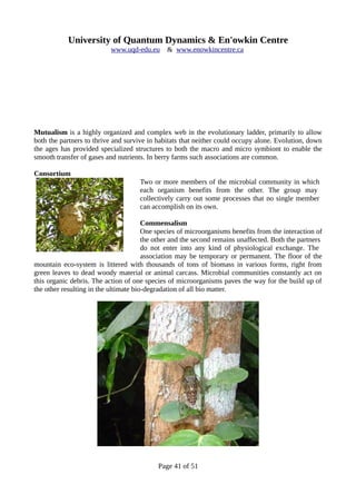 University of Quantum Dynamics & En'owkin Centre
www.uqd-edu.eu & www.enowkincentre.ca
Mutualism is a highly organized and complex web in the evolutionary ladder, primarily to allow
both the partners to thrive and survive in habitats that neither could occupy alone. Evolution, down
the ages has provided specialized structures to both the macro and micro symbiont to enable the
smooth transfer of gases and nutrients. In berry farms such associations are common.
Consortium
Two or more members of the microbial community in which
each organism benefits from the other. The group may
collectively carry out some processes that no single member
can accomplish on its own.
Commensalism
One species of microorganisms benefits from the interaction of
the other and the second remains unaffected. Both the partners
do not enter into any kind of physiological exchange. The
association may be temporary or permanent. The floor of the
mountain eco-system is littered with thousands of tons of biomass in various forms, right from
green leaves to dead woody material or animal carcass. Microbial communities constantly act on
this organic debris. The action of one species of microorganisms paves the way for the build up of
the other resulting in the ultimate bio-degradation of all bio matter.
Page 41 of 51
 