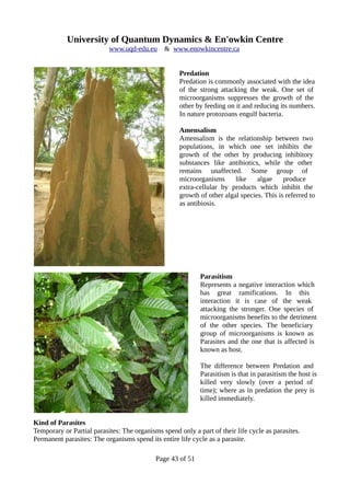 University of Quantum Dynamics & En'owkin Centre
www.uqd-edu.eu & www.enowkincentre.ca
Predation
Predation is commonly associated with the idea
of the strong attacking the weak. One set of
microorganisms suppresses the growth of the
other by feeding on it and reducing its numbers.
In nature protozoans engulf bacteria.
Amensalism
Amensalism is the relationship between two
populations, in which one set inhibits the
growth of the other by producing inhibitory
substances like antibiotics, while the other
remains unaffected. Some group of
microorganisms like algae produce
extra-cellular by products which inhibit the
growth of other algal species. This is referred to
as antibiosis.
Parasitism
Represents a negative interaction which
has great ramifications. In this
interaction it is case of the weak
attacking the stronger. One species of
microorganisms benefits to the detriment
of the other species. The beneficiary
group of microorganisms is known as
Parasites and the one that is affected is
known as host.
The difference between Predation and
Parasitism is that in parasitism the host is
killed very slowly (over a period of
time); where as in predation the prey is
killed immediately.
Kind of Parasites
Temporary or Partial parasites: The organisms spend only a part of their life cycle as parasites.
Permanent parasites: The organisms spend its entire life cycle as a parasite.
Page 43 of 51
 