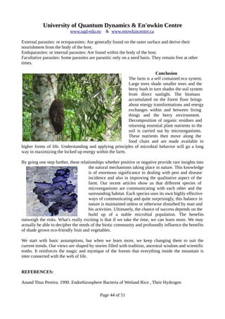 University of Quantum Dynamics & En'owkin Centre
www.uqd-edu.eu & www.enowkincentre.ca
External parasites: or ectoparasites: Are generally found on the outer surface and derive their
nourishment from the body of the host.
Endoparasites: or internal parasites: Are found within the body of the host.
Facultative parasites: Some parasites are parasitic only on a need basis. They remain free at other
times.
Conclusion
The farm is a self contained eco system.
Large trees shade smaller trees and the
berry bush in turn shades the soil system
from direct sunlight. The biomass
accumulated on the forest floor brings
about energy transformations and energy
exchanges within and between living
things and the berry environment.
Decomposition of organic residues and
returning essential plant nutrients to the
soil is carried out by microorganisms.
These nutrients then move along the
food chain and are made available to
higher forms of life. Understanding and applying principles of microbial behavior will go a long
way in maximizing the locked up energy within the farm.
By going one step further, these relationships whether positive or negative provide rare insights into
the natural mechanisms taking place in nature. This knowledge
is of enormous significance in dealing with pest and disease
incidence and also in improving the qualitative aspect of the
farm. Our recent articles show us that different species of
microorganisms are communicating with each other and the
surrounding habitat. Each species uses its own highly effective
ways of communicating and quite surprisingly, this balance in
nature is maintained unless or otherwise disturbed by man and
his activities. Ultimately, the chance of success depends on the
build up of a stable microbial population. The benefits
outweigh the risks. What's really exciting is that if we take the time, we can learn more. We may
actually be able to decipher the needs of the biotic community and profoundly influence the benefits
of shade grown eco-friendly fruit and vegetables.
We start with basic assumptions, but when we learn more, we keep changing them to suit the
current trends. Our views are shaped by stories filled with tradition, ancestral wisdom and scientific
truths. It reinforces the magic and mystique of the forests that everything inside the mountain is
inter connected with the web of life.
REFERENCES:
Anand Titus Pereira. 1990. Endorhizosphere Bacteria of Wetland Rice , Their Hydrogen
Page 44 of 51
 