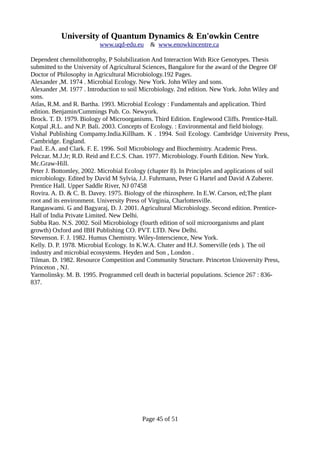 University of Quantum Dynamics & En'owkin Centre
www.uqd-edu.eu & www.enowkincentre.ca
Dependent chemolithotrophy, P Solubilization And Interaction With Rice Genotypes. Thesis
submitted to the University of Agricultural Sciences, Bangalore for the award of the Degree OF
Doctor of Philosophy in Agricultural Microbiology.192 Pages.
Alexander ,M. 1974 . Microbial Ecology. New York. John Wiley and sons.
Alexander ,M. 1977 . Introduction to soil Microbiology. 2nd edition. New York. John Wiley and
sons.
Atlas, R.M. and R. Bartha. 1993. Microbial Ecology : Fundamentals and application. Third
edition. Benjamin/Cummings Pub. Co. Newyork.
Brock. T. D. 1979. Biology of Microorganisms. Third Edition. Englewood Cliffs. Prentice-Hall.
Kotpal ,R.L. and N.P. Bali. 2003. Concepts of Ecology. : Environmental and field biology.
Vishal Publishing Compamy.India.Killham. K . 1994. Soil Ecology. Cambridge University Press,
Cambridge. England.
Paul. E.A. and Clark. F. E. 1996. Soil Microbiology and Biochemistry. Academic Press.
Pelczar. M.J.Jr; R.D. Reid and E.C.S. Chan. 1977. Microbiology. Fourth Edition. New York.
Mc.Graw-Hill.
Peter J. Bottomley, 2002. Microbial Ecology (chapter 8). In Principles and applications of soil
microbiology. Edited by David M Sylvia, J.J. Fuhrmann, Peter G Hartel and David A Zuberer.
Prentice Hall. Upper Saddle River, NJ 07458
Rovira. A. D. & C. B. Davey. 1975. Biology of the rhizosphere. In E.W. Carson, ed;The plant
root and its environment. University Press of Virginia, Charlottesville.
Rangaswami. G and Bagyaraj, D. J. 2001. Agricultural Microbiology. Second edition. Prentice-
Hall of India Private Limited. New Delhi.
Subba Rao. N.S. 2002. Soil Microbiology (fourth edition of soil microorganisms and plant
growth) Oxford and IBH Publishing CO. PVT. LTD. New Delhi.
Stevenson. F. J. 1982. Humus Chemistry. Wiley-Interscience, New York.
Kelly. D. P. 1978. Microbial Ecology. In K.W.A. Chater and H.J. Somerville (eds ). The oil
industry and microbial ecosystems. Heyden and Son , London .
Tilman. D. 1982. Resource Competition and Community Structure. Princeton Unioversity Press,
Princeton , NJ.
Yarmolinsky. M. B. 1995. Programmed cell death in bacterial populations. Science 267 : 836-
837.
Page 45 of 51
 