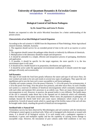 University of Quantum Dynamics & En'owkin Centre
www.uqd-edu.eu & www.enowkincentre.ca
Part 5
Biological Control of Soil Borne Pathogens
by Dr. Anand Titus and Geeta N. Pereira
Readers are requested to refer the article Microbial Inoculants for a better understanding of the
present article.
Characteristics of an Ideal Biological Control Organism
According to the soil scientist A. KERR from the Department of Plant Pathology, Waite Agricultural
research Institute, Adelaide, Australia:
1. The organism should survive for an extended period of time in the soil in an inactive or active
form.
2. The organism should contact the pathogen either directly or indirectly by diffusion of chemicals.
3. Multiplication in the laboratory should be simple and inexpensive.
4. It should be amenable to a simple, efficient and inexpensive process of packaging, distribution
and application.
5. If possible, it should be specific for the target organism; the more specific it is, the less
environment upset it will cause.
6. It should not be a health hazard in its preparation, distribution and application.
7. It should be active under the appropriate environmental conditions.8. It should control the target
pathogen efficiently and economically.
Soil Dynamics
The type of soil inside the food farm greatly influences the nature and type of soil micro flora. An
over worked soil tends to be sick and results in several new types of pathogens. They upset the soil
equilibrium and in turn the farm soil is more susceptible to soil borne pathogens.
A healthy soil system contains 10 to the power 9 bacteria, 7 x 10 to the power five actinomycetes, 4
x 10 to the power five fungi, 10 to the power five protozoa, and other micro flora. As such a healthy
soil system is a reservoir of millions of beneficial microorganisms which constantly communicate
with each other and maintain life's processes in an orderly way. There are many diverse groups of
microorganisms in soil. However, in practice, the ground reality is very different. The health status
of the soil is constantly under threat due to the repeated use of chemicals which will ultimately
reduce the immunity of the plants towards diseases. What's more, the population of pathogens will
multiply beyond the thresh hold level and create macro imbalances which result in loss of
productivity. Growth of natural weeds which is a good sign of the fertility status of the soil will also
be brought under check, retarding the growth of beneficial microorganisms.
Sterilized Soils vs Natural Soil
Tremendous success has been observed by Microbiologists and soil scientists with the introduction
of biological control agents in sterilized soils. When soil is fumigated with chemicals or treated with
steam, it is devoid of all biological activity. If in such treated soils a pathogenic organism is
introduced, it grows and multiplies rapidly and has the capability of causing severe damage to
susceptible crops. However, the inoculation of pure cultures under field conditions is not very
Page 46 of 51
 