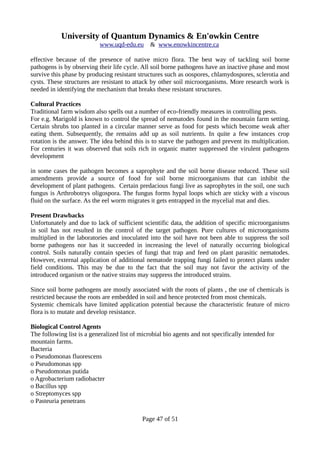 University of Quantum Dynamics & En'owkin Centre
www.uqd-edu.eu & www.enowkincentre.ca
effective because of the presence of native micro flora. The best way of tackling soil borne
pathogens is by observing their life cycle. All soil borne pathogens have an inactive phase and most
survive this phase by producing resistant structures such as oospores, chlamydospores, sclerotia and
cysts. These structures are resistant to attack by other soil microorganisms. More research work is
needed in identifying the mechanism that breaks these resistant structures.
Cultural Practices
Traditional farm wisdom also spells out a number of eco-friendly measures in controlling pests.
For e.g. Marigold is known to control the spread of nematodes found in the mountain farm setting.
Certain shrubs too planted in a circular manner serve as food for pests which become weak after
eating them. Subsequently, the remains add up as soil nutrients. In quite a few instances crop
rotation is the answer. The idea behind this is to starve the pathogen and prevent its multiplication.
For centuries it was observed that soils rich in organic matter suppressed the virulent pathogens
development
in some cases the pathogen becomes a saprophyte and the soil borne disease reduced. These soil
amendments provide a source of food for soil borne microorganisms that can inhibit the
development of plant pathogens. Certain predacious fungi live as saprophytes in the soil, one such
fungus is Arthrobotrys oligospora. The fungus forms hypal loops which are sticky with a viscous
fluid on the surface. As the eel worm migrates it gets entrapped in the mycelial mat and dies.
Present Drawbacks
Unfortunately and due to lack of sufficient scientific data, the addition of specific microorganisms
in soil has not resulted in the control of the target pathogen. Pure cultures of microorganisms
multiplied in the laboratories and inoculated into the soil have not been able to suppress the soil
borne pathogens nor has it succeeded in increasing the level of naturally occurring biological
control. Soils naturally contain species of fungi that trap and feed on plant parasitic nematodes.
However, external application of additional nematode trapping fungi failed to protect plants under
field conditions. This may be due to the fact that the soil may not favor the activity of the
introduced organism or the native strains may suppress the introduced strains.
Since soil borne pathogens are mostly associated with the roots of plants , the use of chemicals is
restricted because the roots are embedded in soil and hence protected from most chemicals.
Systemic chemicals have limited application potential because the characteristic feature of micro
flora is to mutate and develop resistance.
Biological Control Agents
The following list is a generalized list of microbial bio agents and not specifically intended for
mountain farms.
Bacteria
o Pseudomonas fluorescens
o Pseudomonas spp
o Pseudomonas putida
o Agrobacterium radiobacter
o Bacillus spp
o Streptomyces spp
o Pasteuria penetrans
Page 47 of 51
 