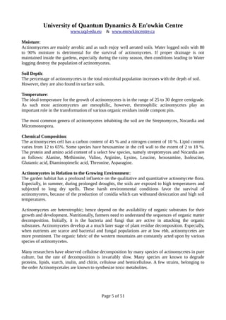 University of Quantum Dynamics & En'owkin Centre
www.uqd-edu.eu & www.enowkincentre.ca
Moisture:
Actinomycetes are mainly aerobic and as such enjoy well aerated soils. Water logged soils with 80
to 90% moisture is detrimental for the survival of actinomycetes. If proper drainage is not
maintained inside the gardens, especially during the rainy season, then conditions leading to Water
logging destroy the population of actinomycetes.
Soil Depth:
The percentage of actinomycetes in the total microbial population increases with the depth of soil.
However, they are also found in surface soils.
Temperature:
The ideal temperature for the growth of actinomycetes is in the range of 25 to 30 degree centigrade.
As such most actinomycetes are mesophilic, however, thermophilic actinomycetes play an
important role in the transformation of various organic residues inside compost pits.
The most common genera of actinomycetes inhabiting the soil are the Streptomyces, Nocardia and
Micromonospora.
Chemical Composition:
The actinomycetes cell has a carbon content of 45 % and a nitrogen content of 10 %. Lipid content
varies from 12 to 65%. Some species have hexosamine in the cell wall to the extent of 2 to 18 %.
The protein and amino acid content of a select few species, namely streptomyces and Nocardia are
as follows: Alanine, Methionine, Valine, Arginine, Lysine, Leucine, hexosamine, Isoleucine,
Glutamic acid, Diaminopimelic acid, Threonine, Asparagine.
Actinomycetes in Relation to the Growing Environment:
The garden habitat has a profound influence on the qualitative and quantitative actinomycete flora.
Especially, in summer, during prolonged droughts, the soils are exposed to high temperatures and
subjected to long dry spells. These harsh environmental conditions favor the survival of
actinomycetes, because of the production of conidia which can withstand desiccation and high soil
temperatures.
Actinomycetes are heterotrophic; hence depend on the availability of organic substrates for their
growth and development. Nutritionally, farmers need to understand the sequences of organic matter
decomposition. Initially, it is the bacteria and fungi that are active in attacking the organic
substrates. Actinomycetes develop at a much later stage of plant residue decomposition. Especially,
when nutrients are scarce and bacterial and fungal populations are at low ebb, actinomycetes are
more prominent. The organic fabric of the western mountains are constantly acted upon by various
species of actinomycetes.
Many researchers have observed cellulose decomposition by many species of actinomycetes in pure
culture, but the rate of decomposition is invariably slow. Many species are known to degrade
proteins, lipids, starch, inulin, and chitin, cellulose and hemicellulose. A few strains, belonging to
the order Actinomycetales are known to synthesize toxic metabolites.
Page 5 of 51
 