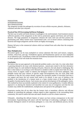 University of Quantum Dynamics & En'owkin Centre
www.uqd-edu.eu & www.enowkincentre.ca
PARASITISM;
HYPERPARASITISM;
MYCOPARASITISM:
The antagonist invades the pathogen by excretion of extra cellular enzymes, phenols, chitinases,
cellulases and other lytic enzymes.
Practical Way Of Overcoming Soil Borne Pathogens
The best way to tackle soil borne diseases or pathogens is by seed treatment. Seed treatment ensures
sufficient quantity of the antagonists on the seed as protectants against seed borne and soil borne
diseases. The large population of antagonists colonizes the outer seed coat and thus protects the
germinating seed. Many farmers have experimented with a set of mixed cultures containing both
bacterial and fungal antagonists and the results are highly encouraging.
Planters fall prey to the commercial cultures which are isolated from soils other than the evergreen
forest floors.
Mass Multiplication
Biocontrol agents can be mass multiplied on various substrates like farm yard manure, compost,
sawdust, wheat bran, and ragi. Trichoderma species and Pseudomonas species are mass multiplied
on an industrial scale. Trichoderma viridae and Trichoderma harzianum have been successfully used
to check spread of lraf wilt inside the mountain farm.
Conclusion
We believe that our past approach to the pesticide problem needs a new look. At a time when there
is growing demand to do away with chemical poisons , natural pest control is the best alternative
and offer's hope of a safe method of dealing with pests. However, the task ahead is challenging. But
that is what makes it so exciting as well. Research is needed in order to exploit more fully the use of
various forms of organic matter to enhance the biological control of soil borne pathogens. One
probable reason that pure cultures of specific target microorganisms may not work under field
conditions is that the soil system already contains the maximum number of microbial load that it
can support and hence the soil system itself needs to be altered. A new way of looking at the
problem is the introduction of a mutant strain or a hypo virulent strain of the pathogen that is
incapable of producing the disease. Such strains may prevent development of the pathogenic strains.
This method has been successfully exploited in the control of crown gallbacteria. A totally different
approach is in altering the chemical and microbial root zone area of evergreens such that the root
exudates may inhibit the establishment, multiplication and spread of the pathogenic strain.
Experience teaches that all too often that the farmers look at immediate, effective and efficient
methods of controlling the pathogen, without regard to other organisms in the surrounding biotic
community. We need to realize that man and nature should co exist for a better tomorrow.
Ultimately , disturbing this delicate balance of nature can have serious consequences to the total
environment. Experimenting with nature with the fond hope of eradicating a pathogen is always
stressful. Biological control of soil borne pathogens is a very slow and deliberate process, but the
Page 50 of 51
 