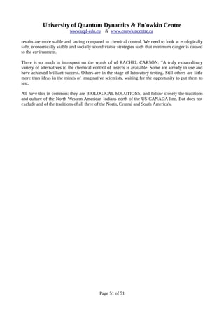 University of Quantum Dynamics & En'owkin Centre
www.uqd-edu.eu & www.enowkincentre.ca
results are more stable and lasting compared to chemical control. We need to look at ecologically
safe, economically viable and socially sound viable strategies such that minimum danger is caused
to the environment.
There is so much to introspect on the words of of RACHEL CARSON: “A truly extraordinary
variety of alternatives to the chemical control of insects is available. Some are already in use and
have achieved brilliant success. Others are in the stage of laboratory testing. Still others are little
more than ideas in the minds of imaginative scientists, waiting for the opportunity to put them to
test.
All have this in common: they are BIOLOGICAL SOLUTIONS, and follow closely the traditions
and culture of the North Western American Indians north of the US-CANADA line. But does not
exclude and of the traditions of all three of the North, Central and South America's.
Page 51 of 51
 