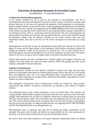 University of Quantum Dynamics & En'owkin Centre
www.uqd-edu.eu & www.enowkincentre.ca
A Whole New World of Microorganisms:
In our opinion, mankind has yet to discover the potential of microorganisms. The list of
microorganisms discovered and identified is just the tip of the iceberg. As and when scientific tools
become advanced, so also man will appreciate the goodness of microorganisms in maintaining a
proper ecological balance. At present the tools to isolate and identify microorganisms from different
depths does not exist. Literally, microorganisms are the FUEL CELLS of the world. Just imagine a
world without microbes-the world would be full of unrecompensed debris making it impossible for
any biological activity. There is a whole big world to be discovered. The fact is microorganisms are
present almost everywhere and with their short generation time they can be easily tailored to benefit
the plantation ecology. They are efficient, invisible, do not occupy precious space and most
importantly silently work day in and day out. We need to participate in conservation on a large
scale.
Microorganisms can literally occupy any inhospitable terrains right from volcanic ash soils to the
depths of oceans and the upper reaches of the atmosphere. With satellite technology scientists are
probing our planetary system for the presence of microbial life. Life on earth evolved from a
primordial organic soup and microorganisms were the first inhabitants of planet earth. The organic
reactor of life was in a soup of water. Complex forms of life arose from this primal ooze.
Without their presence and role in breaking down complex organic and inorganic molecules and
feeding it into food chains the earth and oceans would be filled with garbage and toxic wastes
making it impossible for human habitation.
Isolation of Actinomycetes:
Since actinomycete colonies are slow growers compared to bacteria and fungi, they get easily
masked in culture plates when grown on ordinary nutrient media. Hence, the easy way out to isolate
these microorganisms from soil is by using differential media. Actinomycetes are capable of
growing in media containing low nitrogen; hence, media like Ken Knight's, egg albumin or Conn's
medium are used to isolate them.
Plant pathogenic actinomycetes such as Streptomyces scabies are isolated by using tyrosine-
casein-nitrate agar medium. In general, actinomycetes are cultured in yeast extract or Czapek's
medium.
The undisputed beauty of the western mountains is due to the forest factor. The awesome tree
canopy provides filtered Shade to gardens and protects both the micro and macro flora from direct
sunlight. Soil temperatures too are kept at an optimum. Shade grown medicine plants are more than
200 years old and operate under a set of unwritten rules and regulations that has stood the test of
time. The success of these natural farms is primarily due to the fact that the idea of sustainability
has been woven into the fabric of village life right from the very beginning WITH THE INVISIBLE
AID OF THE MICROFLORA. It was designed that way.
Microorganisms play an important and vital role in feeding the energy requirements of the
mountain. The great cycle of death and rebirth was made possible by the active participation of
microbes. It is no secret that microbes thrive in the most demanding of places.
We need to draw from these experiences and respect traditional fundamentals before we blindly
Page 6 of 51
 