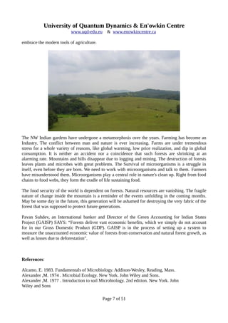 University of Quantum Dynamics & En'owkin Centre
www.uqd-edu.eu & www.enowkincentre.ca
embrace the modern tools of agriculture.
The NW Indian gardens have undergone a metamorphosis over the years. Farming has become an
Industry. The conflict between man and nature is ever increasing. Farms are under tremendous
stress for a whole variety of reasons, like global warming, low price realization, and dip in global
consumption. It is neither an accident nor a coincidence that such forests are shrinking at an
alarming rate. Mountains and hills disappear due to logging and mining. The destruction of forests
leaves plants and microbes with great problems. The Survival of microorganisms is a struggle in
itself, even before they are born. We need to work with microorganisms and talk to them. Farmers
have misunderstood them. Microorganisms play a central role in nature's clean up. Right from food
chains to food webs, they form the cradle of life sustaining food.
The food security of the world is dependent on forests. Natural resources are vanishing. The fragile
nature of change inside the mountain is a reminder of the events unfolding in the coming months.
May be some day in the future, this generation will be ashamed for destroying the very fabric of the
forest that was supposed to protect future generations.
Pavan Suhdev, an International banker and Director of the Green Accounting for Indian States
Project (GAISP) SAYS: “Forests deliver vast economic benefits, which we simply do not account
for in our Gross Domestic Product (GDP). GAISP is in the process of setting up a system to
measure the unaccounted economic value of forests from conservation and natural forest growth, as
well as losses due to deforestation".
References:
Alcamo. E. 1983. Fundamentals of Microbiology. Addison-Wesley, Reading, Mass.
Alexander ,M. 1974 . Microbial Ecology. New York. John Wiley and Sons.
Alexander ,M. 1977 . Introduction to soil Microbiology. 2nd edition. New York. John
Wiley and Sons
Page 7 of 51
 