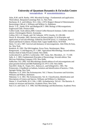 University of Quantum Dynamics & En'owkin Centre
www.uqd-edu.eu & www.enowkincentre.ca
Atlas, R.M. and R. Bartha. 1993. Microbial Ecology : Fundamentals and application.
Third edition. Benjamin/Cummings Pub. Co. New York.
Buchanan, R. E. and Gibbons. N.E. ( Eds. ) 1974. Bergey's Manual of Determinative
Bacteriology ( 8th ed. ). Williams and Wilkins Co. Baltimore.
Brock. T. D. , Smith, D.W. and Madigan,M.T. 1984. Biology of Microorganisms.
Englewood Cliffs. Prentice-Hall.
Coffee Guide. Sixth edition,2000. Central Coffee Research Institute, Coffee research
station, Chickmagalur District. Karnataka.
Collins, R.P., L.E. Knaak, and J.W. Soboslai. 1970. Lloydia, 33 :199-200.
David. B. Alexander, 2002. Bacteria and Archaea (chapter 3). In Principles and
applications of soil microbiology. Edited by David M Sylvia, J.J. Fuhrmann, Peter G
Hartel and David A Zuberer. Prentice Hall. Upper Saddle River, NJ 07458
Henis. Y. ( ed ). 1987. Survival and dormancy of microorganisms. John Wiley & Sons,
Inc. New York.
Kendrick. B. 1992. The fifth kingdom. Focus Texts, Newburyport. Mass.
Rangaswami . G and Bagyaraj, D. J. 2001. Agricultural Microbiology. Second edition.
Prentice-Hall of India Private Limited. New Delhi.
Lechevalier,H.A. and M.A. Lechevalier. 1967. Annu. Rev. Microbiol., 21 : 71-100.
Salle. A. J. 1983. Fundamentals Principles of Bacteriology. Seventh edition. Tata
McGraw Publishing Company LTD. New Delhi.
Subba Rao. N.S. 2002. Soil Microbiology (fourth edition of soil microorganisms and
plant growth) Oxford and IBH Publishing CO. PVT. LTD. New Delhi.
Starr.M.P., Stolp, H., Truper, H.G., Balows,A., and Schlegel,H.G. 1981. The
Prokaryotes- A handbook on habitats, Isolation and identification of bacteria. 2 Vols.
Springer-Verlag, New York.
Waksman. S. A. 1959. The Actinomycetes. Vol. I. Nature, Occurrence and Activities.
Williams and Wilkins, Baltimore.
Waksman. S. A. 1961. The Actinomycetes. Vol. II.: Classification, Identification and
Descriptions of Genera and Species. Williams and Wilkins Co. Baltimore.
Woese, C. R and Wolfe, R.S. ( Eds .) 1985. Archaebacteria. Vol.viii : The Bacteria- A
treatise on structure and function. Academic Press, New York.
Paul. E.A. and Clark. F. E. 1996. Soil Microbiology and Biochemistry. Academic Press
Page 8 of 51
 