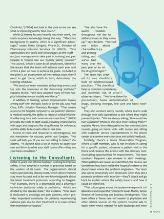 MARCH/APRIL2013
33
Check­Act,’ (PDCA) and look at the data so we can see
what is improving and by how much.”
While QI theory factors heavily into their work, the
team acquires knowledge along the way. “Mary has
background in quality, which is a significant advan­
tage,” notes Mitra Gavgani, Pharm.D., Director of
Pharmaquip Infusion Services for JHHCG. “She
appreciates the tools and encourages all the staff—
not just managers—to take part in training and par­
ticipate in forums like our Quality Safety Council.”
The council, which is open to all employees, identifies
the issues that the team will address each year and
writes a plan on how to achieve its goals. Included in
the plan is an assessment of the various tools they’ll
need to get there, which in turn, determines the
training schedule.
“We send our team members to learning events and
tap into the resources at the Armstrong Institute,”
explains Myers. “We have adapted many of their hos­
pital initiatives to our mobile workforce.”
In addition to training, system improvements involve
arming staff with the basic tools to do the job, says Fred
Choy, R.Ph., Infusion Pharmacy Manager. “That means
access to the hospital computer to see patients’ electron­
ic medical records, the ability to research critical informa­
tion like drug data, and communicate in real time.” JHHCG
provides the tools its staff needs, including smart phones
with apps and programs like drug libraries for reference,
and the ability to text each other in real time.
Access to tools and resources is advantageous, but
not mandatory for success, points out Gavgani. “No
tools will help you if you are not willing to listen,” she
asserts. “It doesn’t take a lot of money to open your
ears and listen to what your staff has to offer—they are
your best consultant.”
Listening to the Consultants
In the 10 years that JHHCG has been working to improve
safety, it has adopted a number of practices based on
the wisdom of its team. The organization’s clinical
teams specialize by disease state, which allows them to
stay more focused and to be very knowledgeable about
the latest treatment protocols, according to Gavgani.
“For example, there is a pharmacist and a pharmacy
technician dedicated solely to pediatrics. Adults are
divided by the disease state,” she explains. “One team
is dedicated to oncology and pain patients, which pro­
vides important continuity for patients experiencing
extreme pain due to their treatment or in cases where
they transition to hospice.”
“We also have fre­
quent huddles
throughout the day to
address issues as they come
up,” says Beckett. “We had
one today about
chemotherapy
and priming
tubing, and
we’ve had
many over the
past year or so on
the drug shortages.”
The team has creat­
ed its own checklists
built on evidence­based
practices. “The checklists
help us maintain consistency
and minimize risk of error,”
observes Myers. “We have them for
pre­delivery, home administration of
drugs, dressing changes, line care and hand wash­
ing.”
They also conduct safety rounds, where teams walk
through their daily operations to see where they might
prevent injuries. “We are always asking, ‘How could we
hurt a patient? Where is the next error coming from?’”
explains Myers, who often performs her own executive
rounds, going on home visits with nurses and sitting
with customer service representatives in the phone
center to examine work practices and solicit feedback.
Similarly, there’s a Home Observation Program,
where a staff member, who is not involved in caring
for a specific patient, observes a patient visit in the
home and reviews the events with the clinician, com­
municating opportunities for improvement. The team
conducts frequent case reviews in staff meetings.
When patient care issues are identified, the review can
sometimes lead back inside the hospital system to the
department where the problem originated. The team
also works proactively with physicians when they see a
potential problem with an order—they’ll stop it and go
back to explain where the safety issue is and how it
could be improved.
“This culture goes across the system—everyone is col­
laborative and respectful,” interjects Susan Martin, Senior
Director of Contracting and Business Development. “Our
team offers a ‘home care 101’ session to physicians and
other referral sources on the system’s hospital side to
teach them what’s needed for safe discharge and show
 