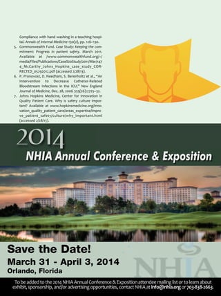 Compliance with hand washing in a teaching hospi­
tal. Annals of Internal Medicine 130(2), pp. 126–130.
5. Commonwealth Fund. Case Study: Keeping the com­
mitment: Progress in patient safety. March 2011.
Available at /www.commonwealthfund.org/~/
media/Files/Publications/Case%20Study/2011/Mar/147
4_McCarthy_Johns_Hopkins_case_study_COR­
RECTED_05292012.pdf (accessed 2/28/13).
6. P. Pronovost, D. Needham, S. Berenholtz et al., “An
Intervention to Decrease Catheter­Related
Bloodstream Infections in the ICU,” New England
Journal of Medicine, Dec. 28, 2006 355(26):2725–32.
7. Johns Hopkins Medicine, Center for Innovation in
Quality Patient Care. Why is safety culture impor­
tant? Available at www.hopkinsmedicine.org/inno­
vation_quality_patient_care/areas_expertise/impro
ve_patient_safety/culture/why_important.html
(accessed 2/28/13).
2014
NHIA Annual Conference & Exposition
Save the Date!
March 31 - April 3, 2014
Orlando, Florida
Tobeaddedtothe2014NHIAAnnualConference&Expositionattendeemailinglistortolearnabout
exhibit,sponsorship,and/oradvertisingopportunities,contactNHIAatinfo@nhia.orgor703­838­2663.
 
