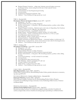  Designed Program Curriculum – college prep, balancing personal budgets, community
involvement/service, resume writing for at risk teens to lead successful futures
 Trainer/Educator
 Authored Grants for Teen Programming & Funding
 Customer Service
 Fundraising for Educational and Service Trips
 Facilitator – Team Building with large groups year round
YMCA – Marshall, MN
Development Director for Aquatics & Sports, January 2007 – April 2011
 Management – 50+ staff
 Designed Policies/Protocols for Dept. Procedures
 Business Administration – A/R, payroll, HR onboarding procedures, purchase orders, billing,
invoicing, statistics
 Designed Program Curriculum – Preschool sports, swim team, Jr. Lifeguarding, New Employee
Orientation, Swim Lessons, CPR/First Aid, Lifeguarding
 CommunityFundraising – over $100,000 raised per year
 Budget/Finance- maintained $200,000 in aquatics annually, $1.2 mil for facility
 Customer Service – increase membership retention from 69.1% to 73.4% in 3 years
 Event Planning for large community events
 Sales/Marketing increases program sales by 3% each year
 Training/Education – Employees & Public
 Reading Ambassador for Marshall School District – volunteered reading to students ages 5-10
 Public Lectures to schools & low income communities for water safety & drowning prevention
 Facilitator – Team Building with large groups year round
YMCA – Holdrege, NE
Development Coordinator , August 2003 – January 2007
 Management – 35+ staff
 New Product Development
 Designed Policies/Protocols for Dept. Procedures
 Designed Training program for fitness instructors & personal trainers
 Business Administration – A/R, payroll, HR onboarding procedures, purchase orders, billing,
invoicing
 CommunityFundraising – over $2.2 mil raised for new facility
 Customer Service
 Event Planning for large community events
 Sales/Marketing increased membership 10% each year
 Y board of directors from 2004-2007
 Public Lectures to schools about water safety
 Facilitator – Team Building with large groups year round
FAMILY VIDEO – Marshall, MN
Sales Representative, August. 2008 – April 2011
Product Sales, Customer Service, Merchandising, Product Orders, product education to consumers,
top sales rep 2009-2011
SOUTHWEST MINNESOTA AMERICAN RED CROSS – Marshall, MN
Instructor/Volunteer, October 2008 – April 2011
Safety Educator to public, Customer Service, Merchandising, Product Orders, Program
Curriculum, Event Planning for large community events, Fundraising, Public Lectures, Volunteer
for Disaster Relief
MARSHALL HIGH SCHOOL – Marshall, MN
Assistant Varsity Softball Coach, February 2009 – April 2011
Recruited incoming Freshman for softball team, designed training curriculum for pitchers &
catchers, designed daily workout schedules & training program specializing in softball mechanics
 